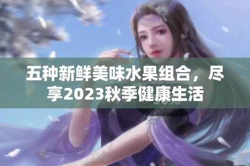 五种新鲜美味水果组合，尽享2023秋季健康生活