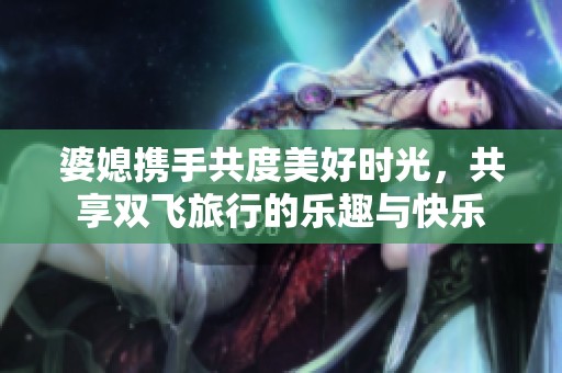 婆媳携手共度美好时光，共享双飞旅行的乐趣与快乐