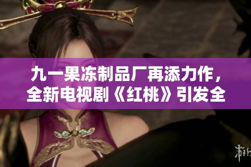 九一果冻制品厂再添力作，全新电视剧《红桃》引发全网热议