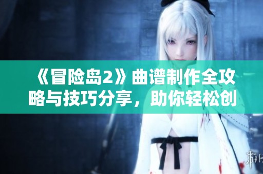 《冒险岛2》曲谱制作全攻略与技巧分享，助你轻松创作音乐