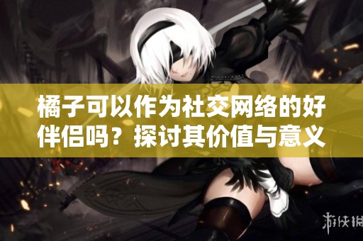 橘子可以作为社交网络的好伴侣吗？探讨其价值与意义