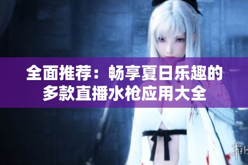 全面推荐：畅享夏日乐趣的多款直播水枪应用大全