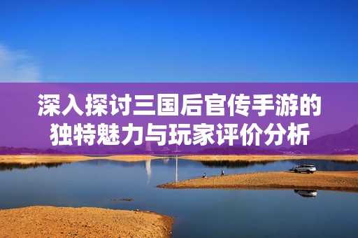 深入探讨三国后官传手游的独特魅力与玩家评价分析