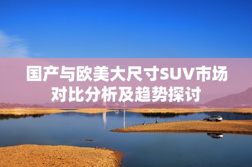 国产与欧美大尺寸SUV市场对比分析及趋势探讨