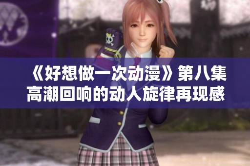 《好想做一次动漫》第八集高潮回响的动人旋律再现感动瞬间