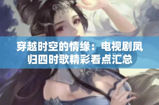 穿越时空的情缘：电视剧凤归四时歌精彩看点汇总