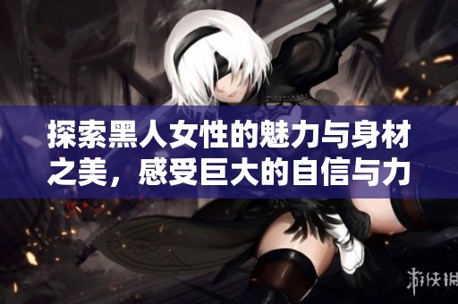 探索黑人女性的魅力与身材之美，感受巨大的自信与力量