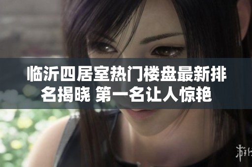 临沂四居室热门楼盘最新排名揭晓 第一名让人惊艳