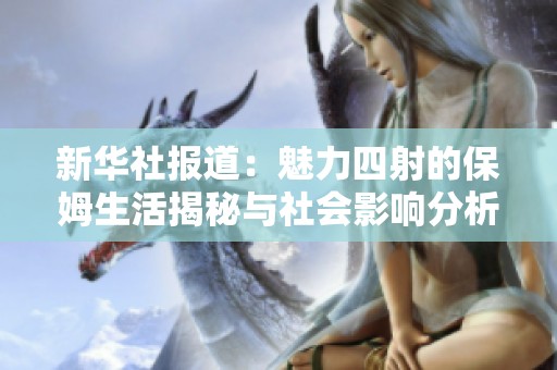 新华社报道：魅力四射的保姆生活揭秘与社会影响分析