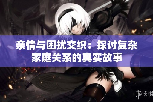 亲情与困扰交织：探讨复杂家庭关系的真实故事