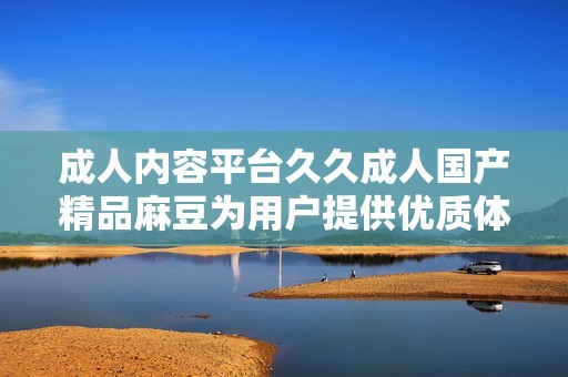 成人内容平台久久成人国产精品麻豆为用户提供优质体验新选择