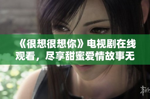 《很想很想你》电视剧在线观看，尽享甜蜜爱情故事无障碍体验