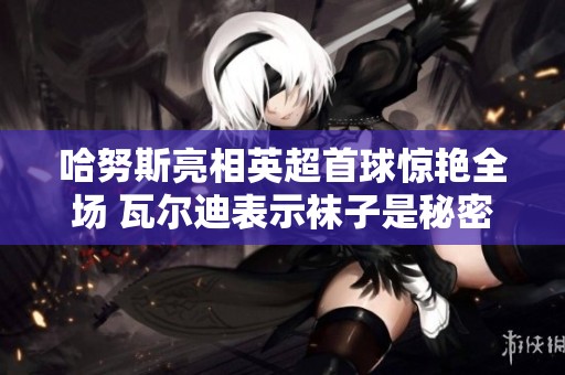 哈努斯亮相英超首球惊艳全场 瓦尔迪表示袜子是秘密武器