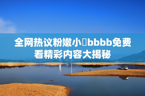 全网热议粉嫩小泬bbbb免费看精彩内容大揭秘