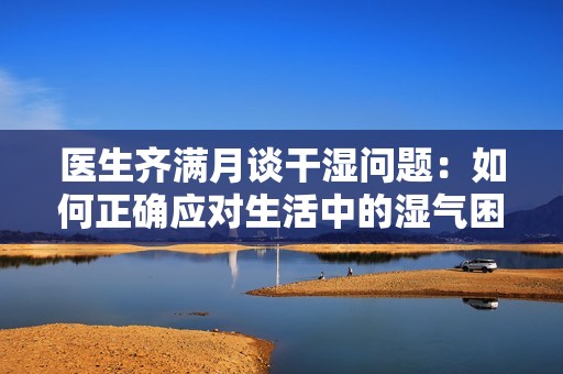 医生齐满月谈干湿问题：如何正确应对生活中的湿气困扰