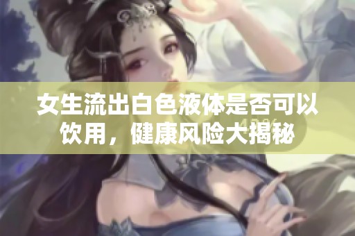 女生流出白色液体是否可以饮用，健康风险大揭秘