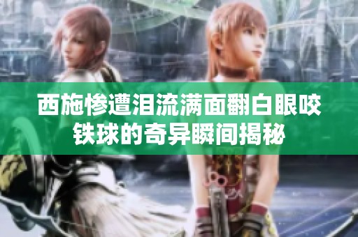 西施惨遭泪流满面翻白眼咬铁球的奇异瞬间揭秘