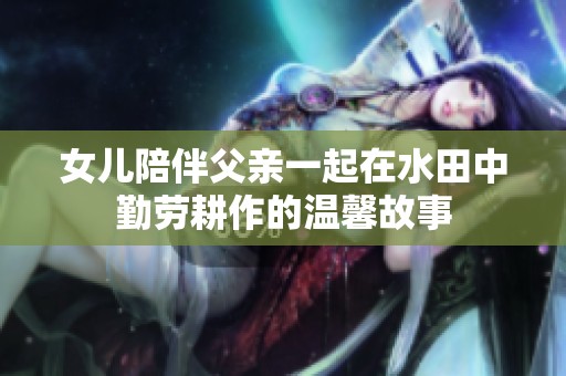 女儿陪伴父亲一起在水田中勤劳耕作的温馨故事