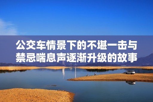 公交车情景下的不堪一击与禁忌喘息声逐渐升级的故事