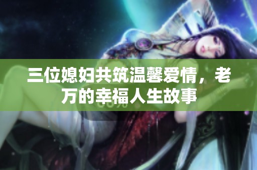 三位媳妇共筑温馨爱情，老万的幸福人生故事
