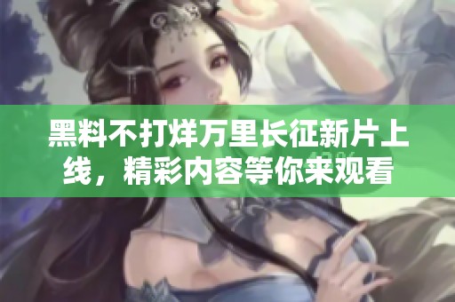 黑料不打烊万里长征新片上线，精彩内容等你来观看