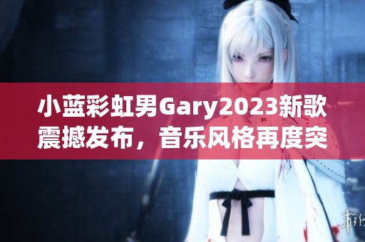 小蓝彩虹男Gary2023新歌震撼发布，音乐风格再度突破创新