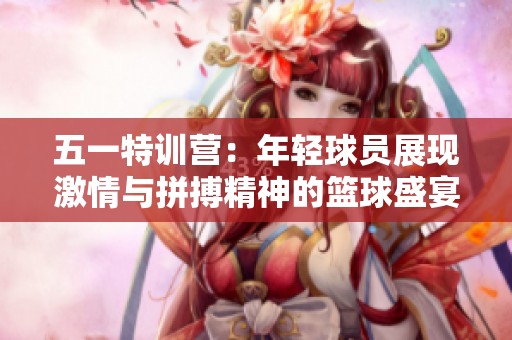 五一特训营：年轻球员展现激情与拼搏精神的篮球盛宴
