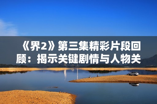 《界2》第三集精彩片段回顾：揭示关键剧情与人物关系