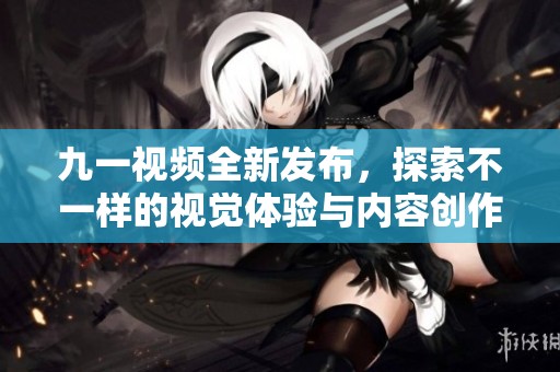 九一视频全新发布，探索不一样的视觉体验与内容创作