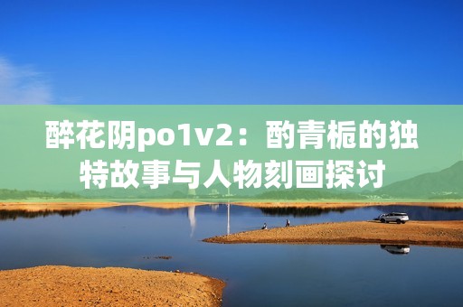 醉花阴po1v2：酌青栀的独特故事与人物刻画探讨