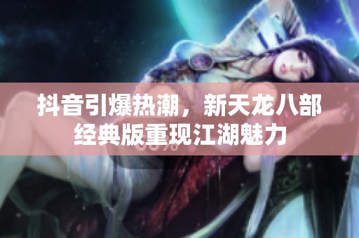 抖音引爆热潮，新天龙八部经典版重现江湖魅力