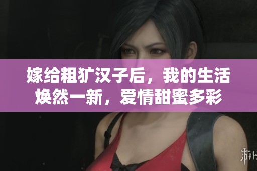 嫁给粗犷汉子后，我的生活焕然一新，爱情甜蜜多彩