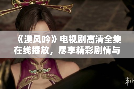 《漠风吟》电视剧高清全集在线播放，尽享精彩剧情与角色魅力