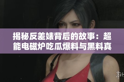 揭秘反差婊背后的故事：超能电磁炉吃瓜爆料与黑料真相