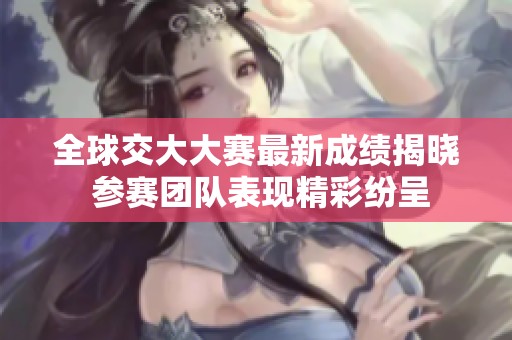 全球交大大赛最新成绩揭晓 参赛团队表现精彩纷呈