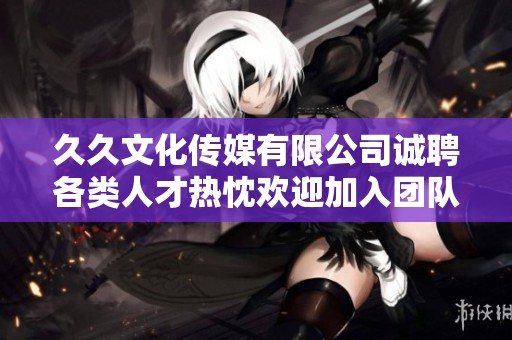 久久文化传媒有限公司诚聘各类人才热忱欢迎加入团队