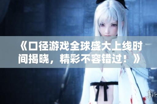 《口径游戏全球盛大上线时间揭晓，精彩不容错过！》