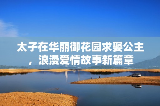 太子在华丽御花园求娶公主，浪漫爱情故事新篇章