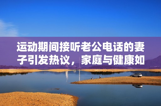 运动期间接听老公电话的妻子引发热议，家庭与健康如何平衡