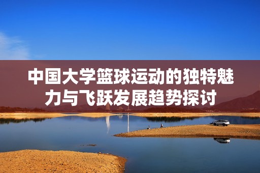 中国大学篮球运动的独特魅力与飞跃发展趋势探讨