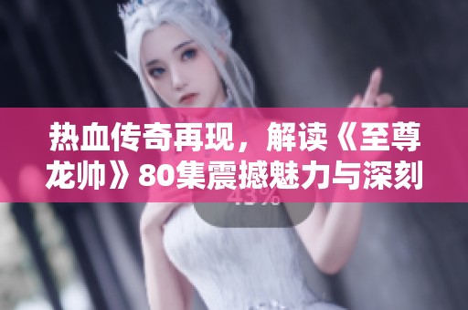 热血传奇再现，解读《至尊龙帅》80集震撼魅力与深刻内涵