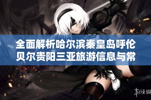 全面解析哈尔滨秦皇岛呼伦贝尔贵阳三亚旅游信息与常见问题解答