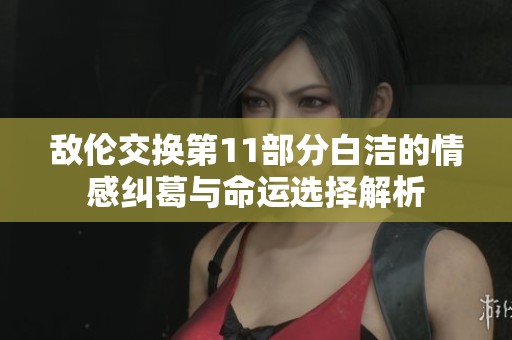 敌伦交换第11部分白洁的情感纠葛与命运选择解析