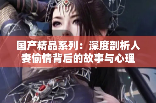 国产精品系列：深度剖析人妻偷情背后的故事与心理