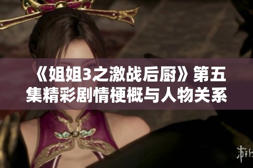 《姐姐3之激战后厨》第五集精彩剧情梗概与人物关系探讨