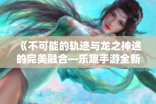 《不可能的轨迹与龙之神途的完美融合—乐趣手游全新体验》