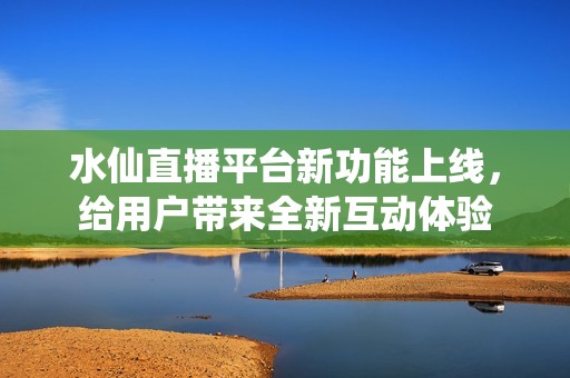 水仙直播平台新功能上线，给用户带来全新互动体验