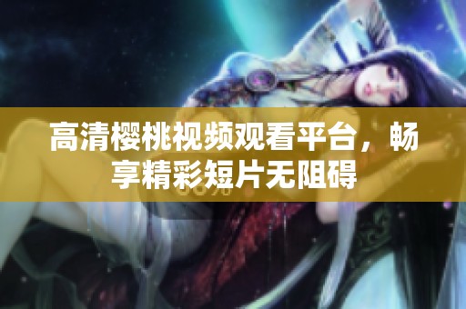 高清樱桃视频观看平台，畅享精彩短片无阻碍