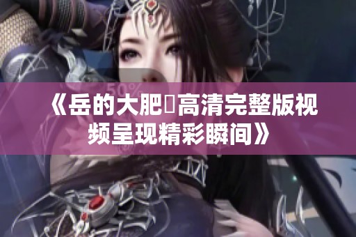 《岳的大肥坹高清完整版视频呈现精彩瞬间》