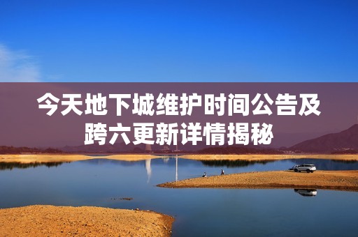 今天地下城维护时间公告及跨六更新详情揭秘